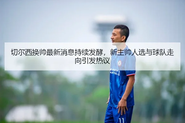 切尔西换帅最新消息持续发酵，新主帅人选与球队走向引发热议
