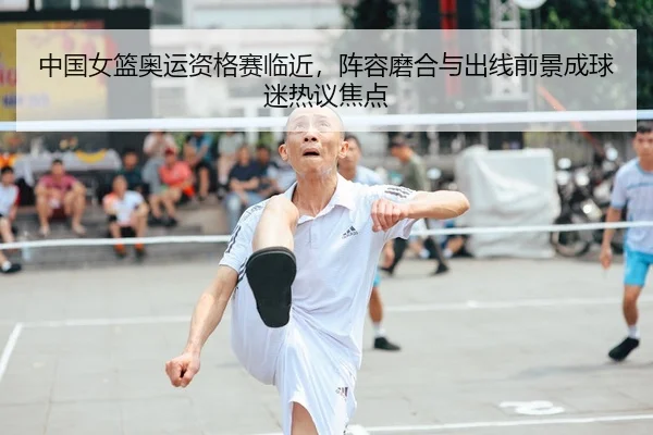 中国女篮奥运资格赛临近，阵容磨合与出线前景成球迷热议焦点